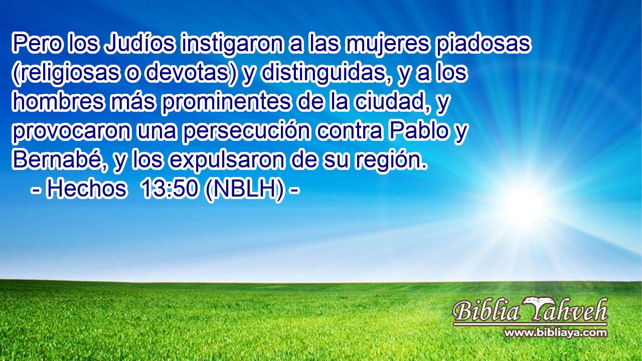  Pero los Judíos instigaron a las mujeres piadosas (religiosas o devotas) y distinguidas, y a los hombres más prominentes de la ciudad, y provocaron una persecución contra Pablo y Bernabé, y los expulsaron de su región. 