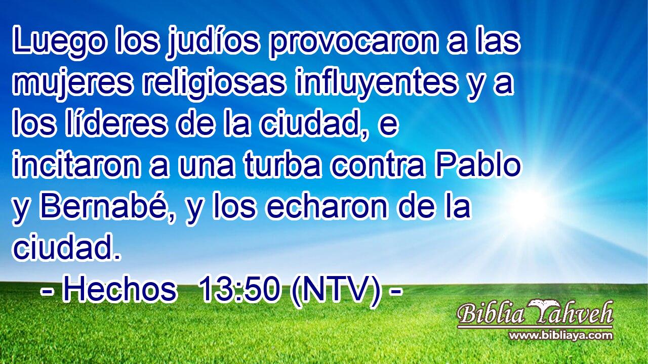 Luego los judíos provocaron a las mujeres religiosas influyentes y a los líderes de la ciudad, e incitaron a una turba contra Pablo y Bernabé, y los echaron de la ciudad.