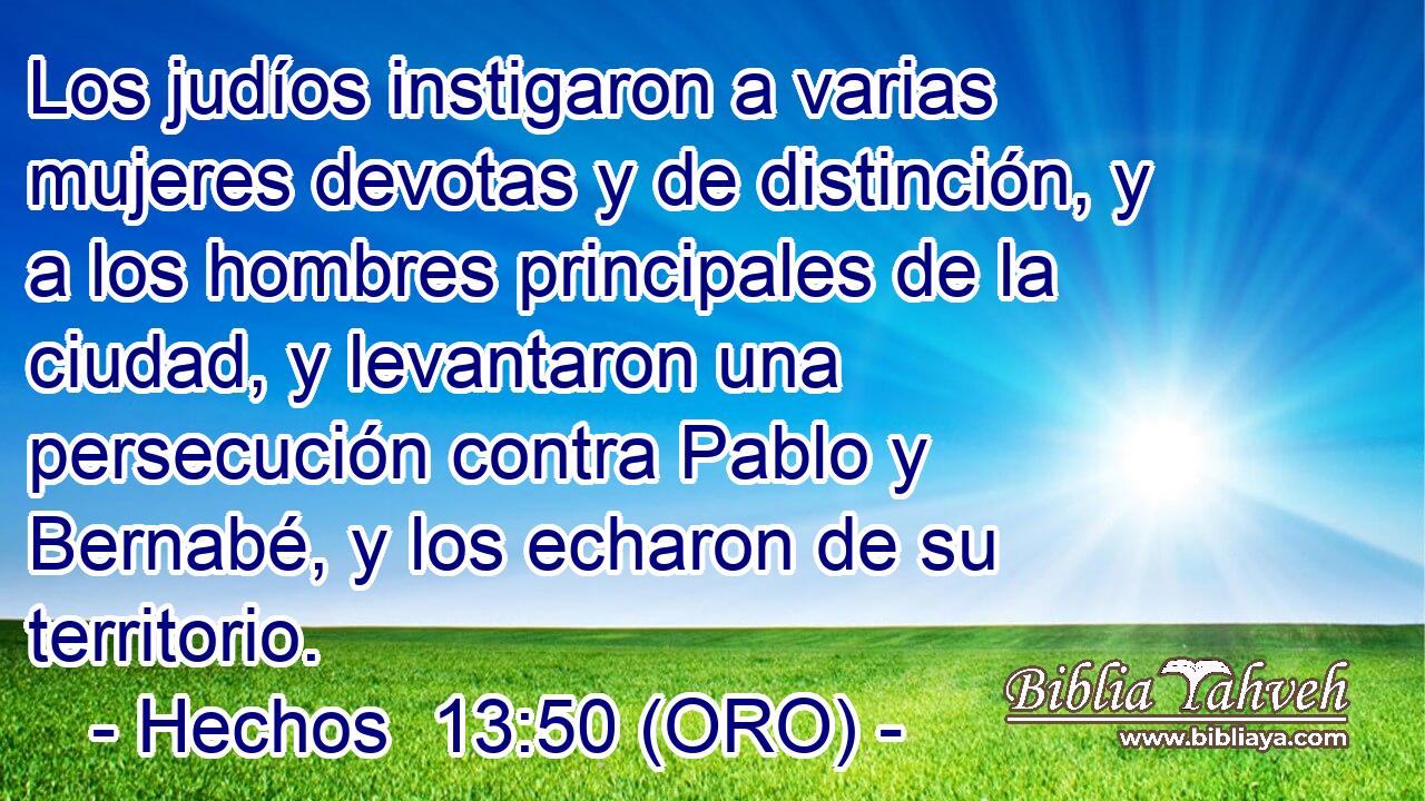  Los judíos instigaron a varias mujeres devotas y de distinción, y a los hombres principales de la ciudad, y levantaron una persecución contra Pablo y Bernabé, y los echaron de su territorio. 