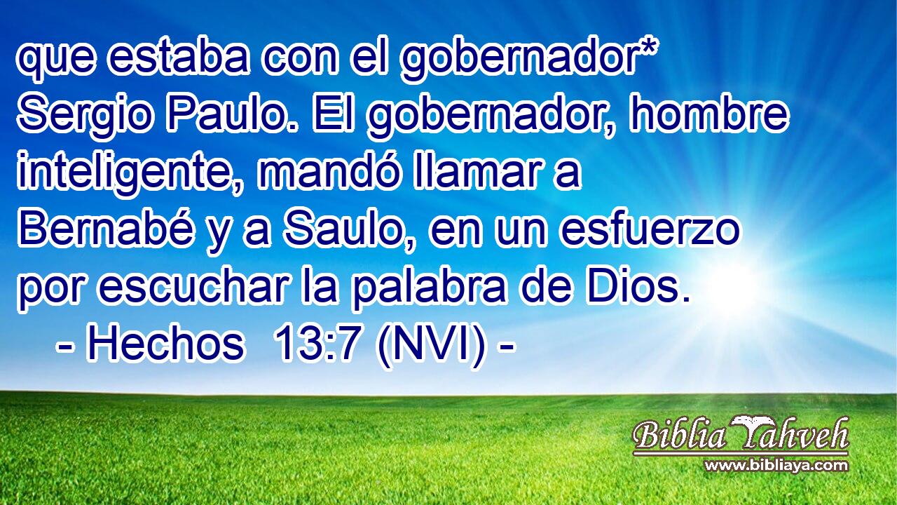  que estaba con el gobernador* Sergio Paulo. El gobernador, hombre inteligente, mandó llamar a Bernabé y a Saulo, en un esfuerzo por escuchar la palabra de Dios. 