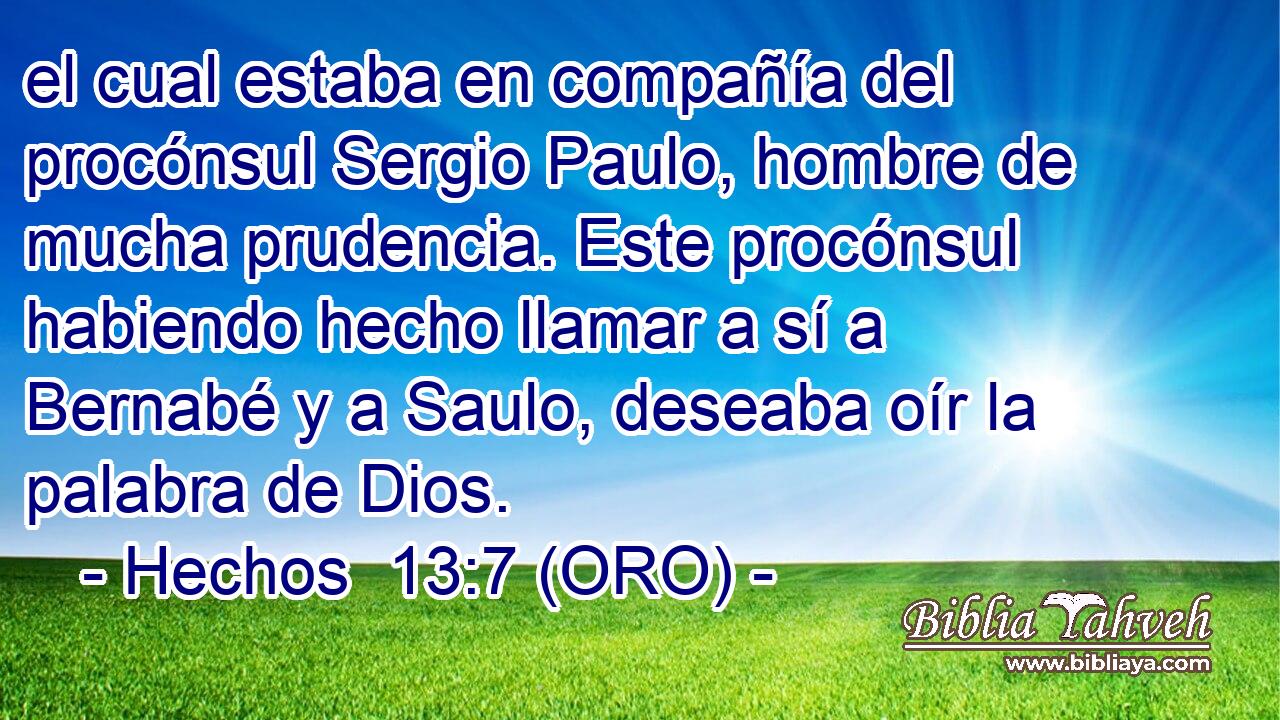  el cual estaba en compañía del procónsul Sergio Paulo, hombre de mucha prudencia. Este procónsul habiendo hecho llamar a sí a Bernabé y a Saulo, deseaba oír la palabra de Dios. 