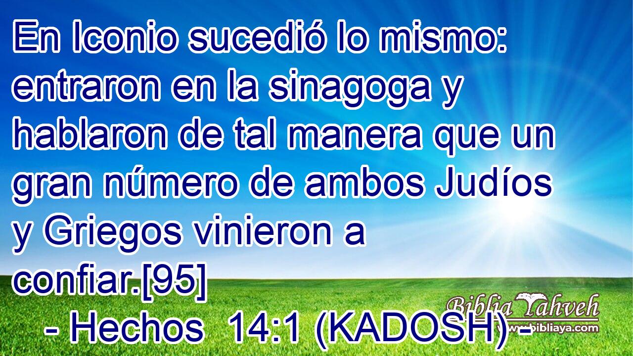  En Iconio sucedió lo mismo: entraron en la sinagoga y hablaron de tal manera que un gran número de ambos Judíos y Griegos vinieron a confiar.[95] 