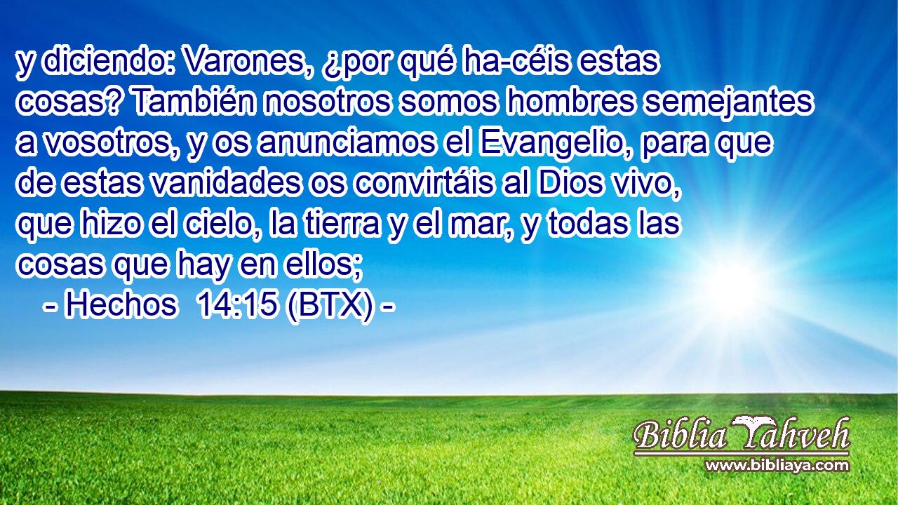 y diciendo: Varones, ¿por qué ha-céis estas cosas? También nosotros somos hombres semejantes a vosotros, y os anunciamos el Evangelio, para que de estas vanidades os convirtáis al Dios vivo, que hizo el cielo, la tierra y el mar, y todas las cosas que hay en ellos;