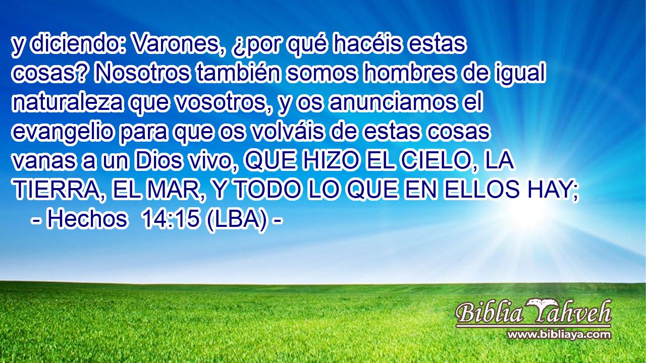 y diciendo: Varones, ¿por qué hacéis estas cosas? Nosotros también somos hombres de igual naturaleza que vosotros, y os anunciamos el evangelio para que os volváis de estas cosas vanas a un Dios vivo, QUE HIZO EL CIELO, LA TIERRA, EL MAR, Y TODO LO QUE EN ELLOS HAY;