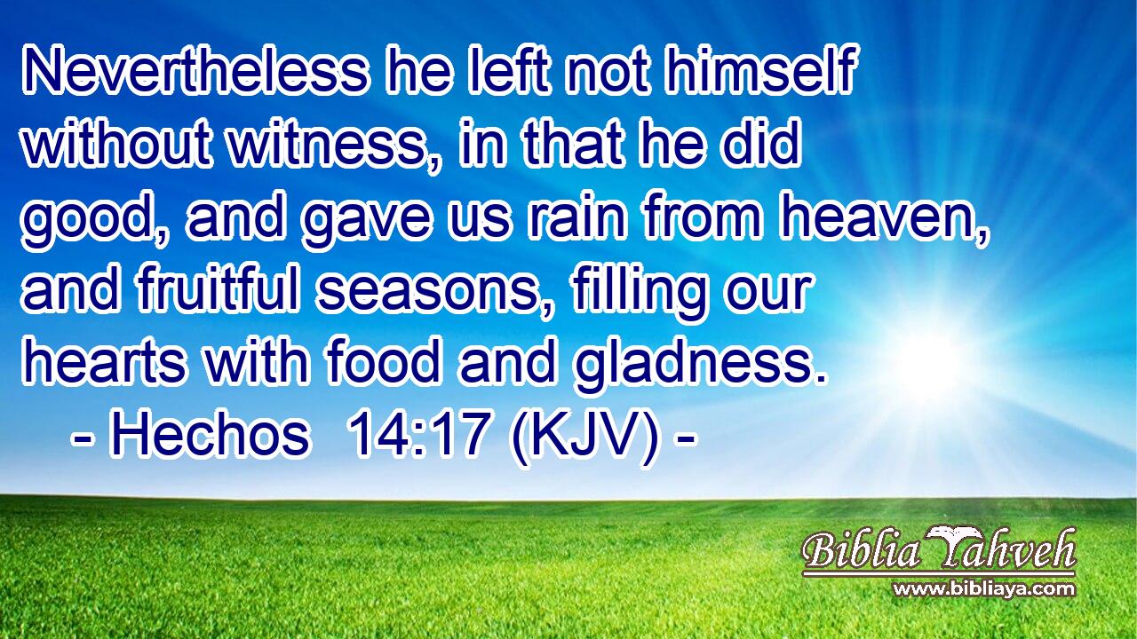 Nevertheless he left not himself without witness, in that he did good, and gave us rain from heaven, and fruitful seasons, filling our hearts with food and gladness.