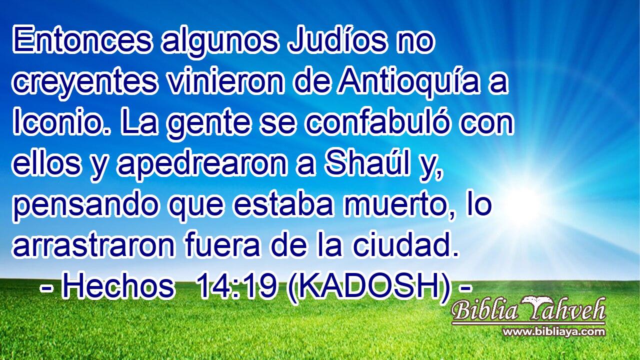  Entonces algunos Judíos no creyentes vinieron de Antioquía a Iconio. La gente se confabuló con ellos y apedrearon a Shaúl y, pensando que estaba muerto, lo arrastraron fuera de la ciudad. 