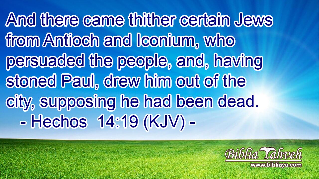 And there came thither certain Jews from Antioch and Iconium, who persuaded the people, and, having stoned Paul, drew him out of the city, supposing he had been dead.