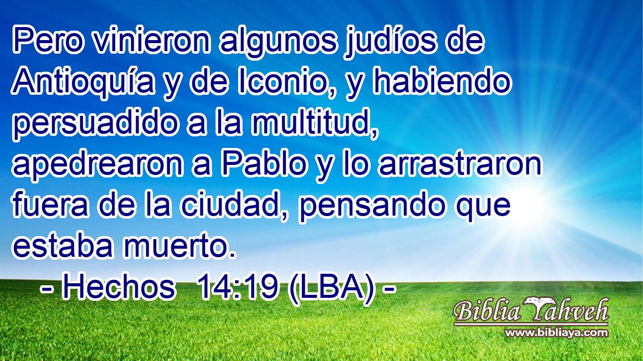 Pero vinieron algunos judíos de Antioquía y de Iconio, y habiendo persuadido a la multitud, apedrearon a Pablo y lo arrastraron fuera de la ciudad, pensando que estaba muerto.