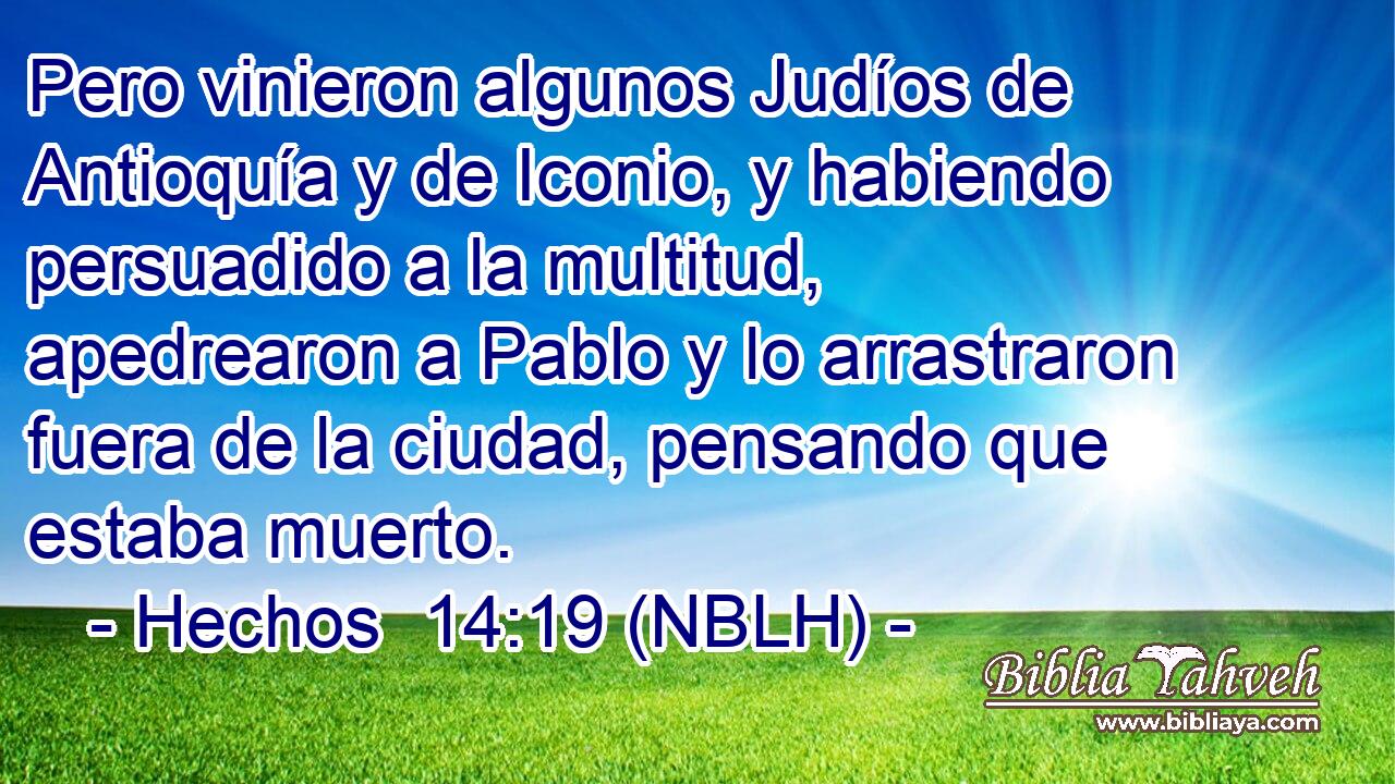  Pero vinieron algunos Judíos de Antioquía y de Iconio, y habiendo persuadido a la multitud, apedrearon a Pablo y lo arrastraron fuera de la ciudad, pensando que estaba muerto. 
