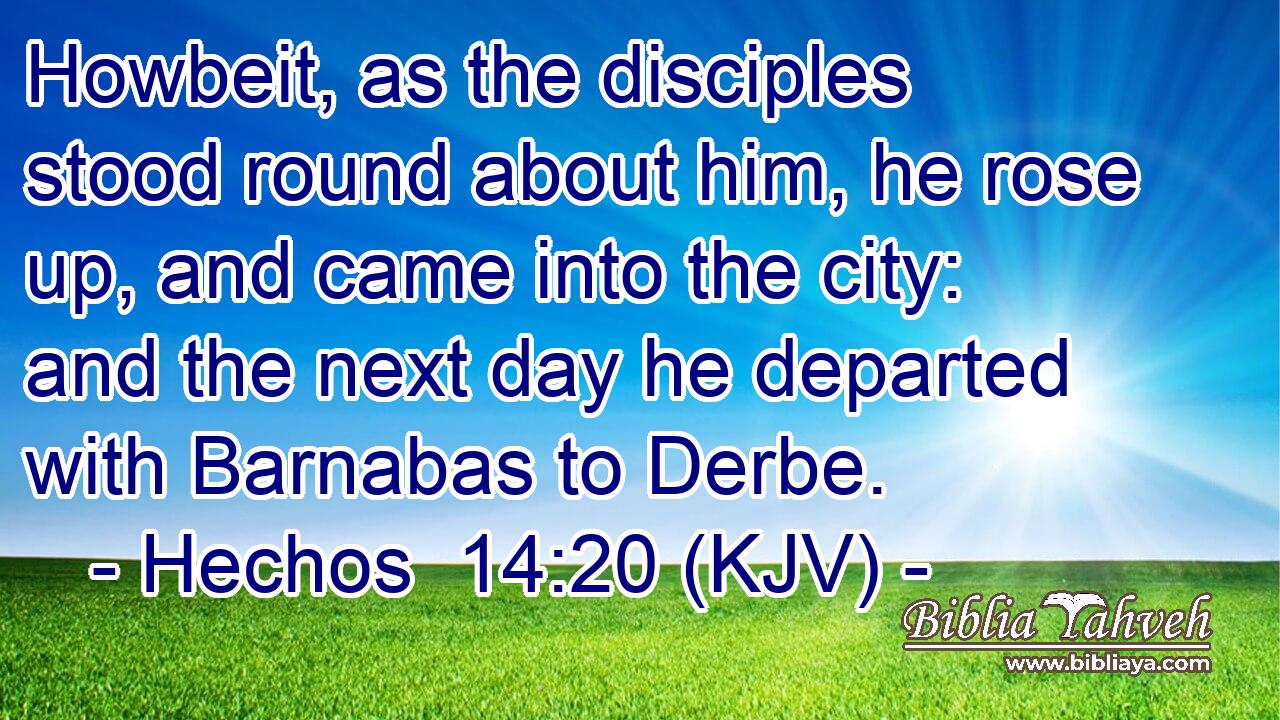 Howbeit, as the disciples stood round about him, he rose up, and came into the city: and the next day he departed with Barnabas to Derbe.