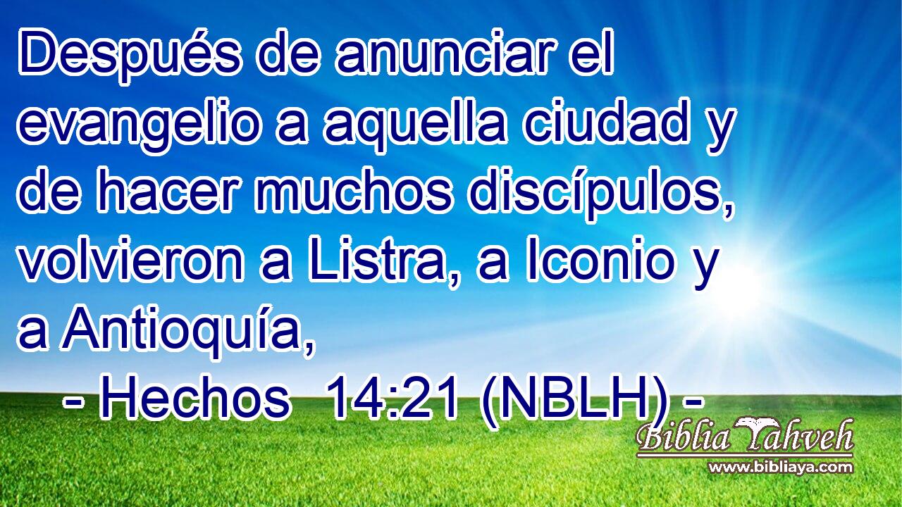  Después de anunciar el evangelio a aquella ciudad y de hacer muchos discípulos, volvieron a Listra, a Iconio y a Antioquía, 