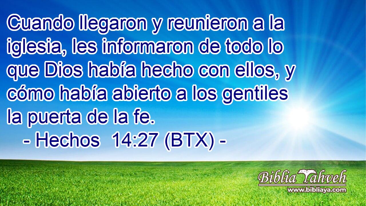 Cuando llegaron y reunieron a la iglesia, les informaron de todo lo que Dios había hecho con ellos, y cómo había abierto a los gentiles la puerta de la fe.