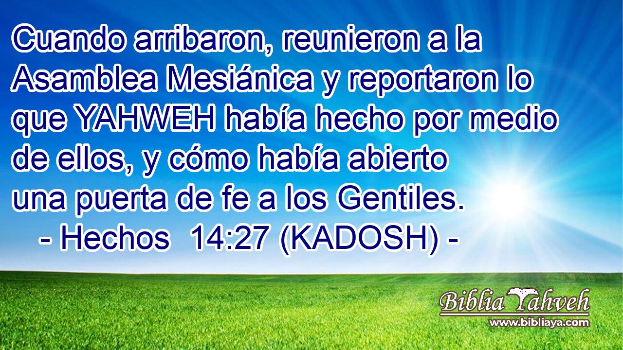  Cuando arribaron, reunieron a la Asamblea Mesiánica y reportaron lo que YAHWEH había hecho por medio de ellos, y cómo había abierto una puerta de fe a los Gentiles. 