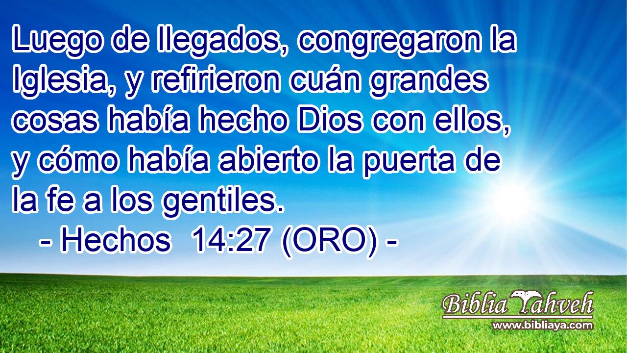  Luego de llegados, congregaron la Iglesia, y refirieron cuán grandes cosas había hecho Dios con ellos, y cómo había abierto la puerta de la fe a los gentiles. 