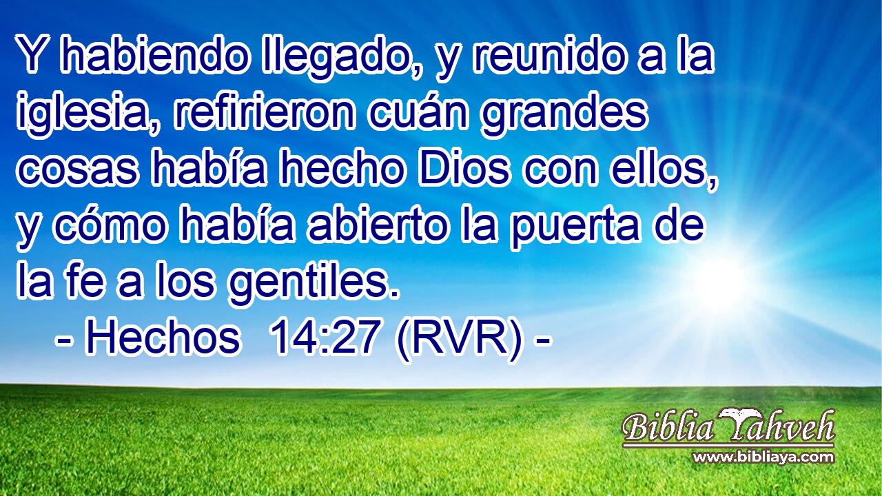 Y habiendo llegado, y reunido a la iglesia, refirieron cuán grandes cosas había hecho Dios con ellos, y cómo había abierto la puerta de la fe a los gentiles.