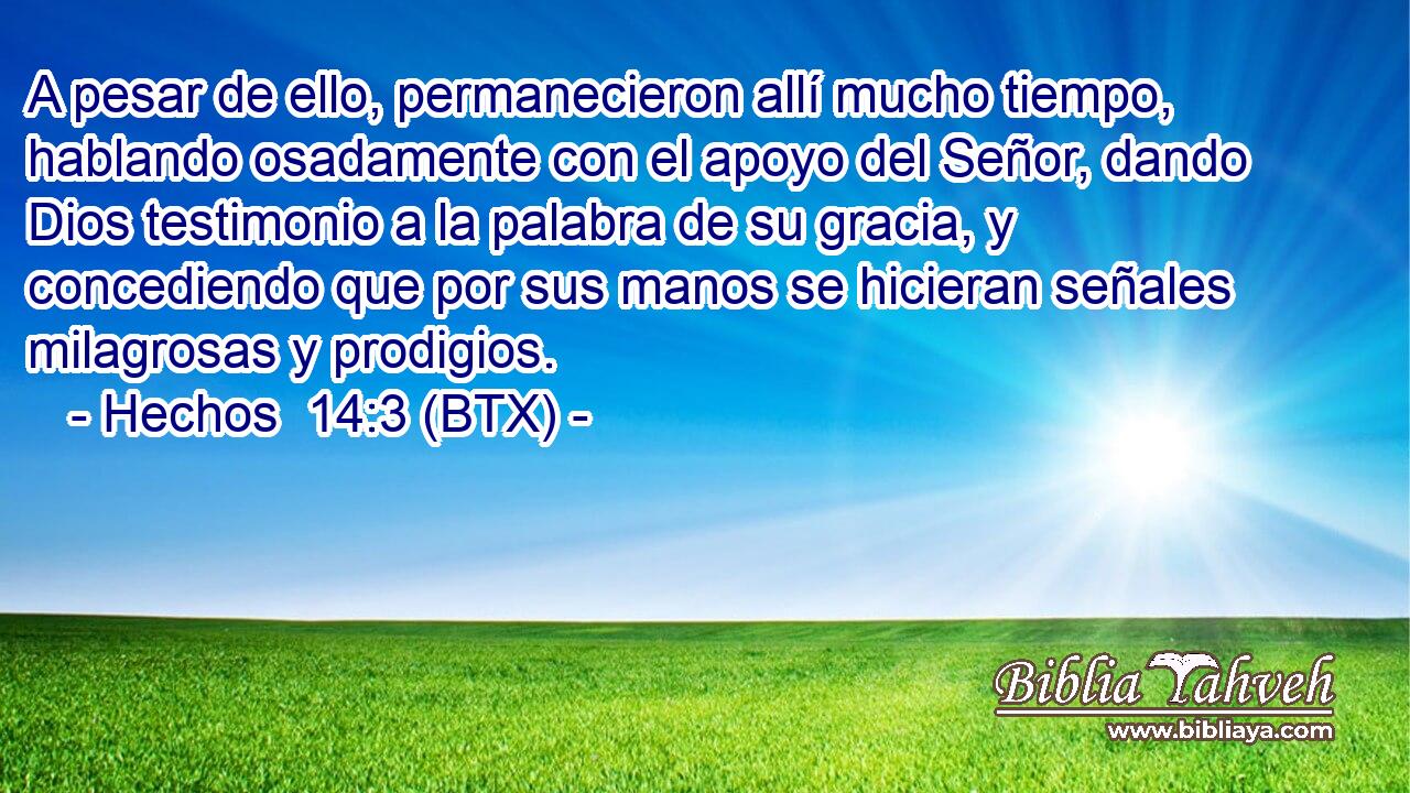 A pesar de ello, permanecieron allí mucho tiempo, hablando osadamente con el apoyo del Señor, dando Dios testimonio a la palabra de su gracia, y concediendo que por sus manos se hicieran señales milagrosas y prodigios.