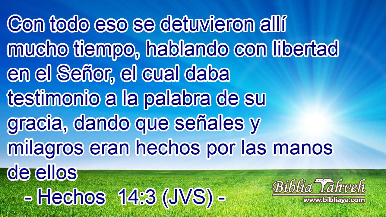 Con todo eso se detuvieron allí mucho tiempo, hablando con libertad en el Señor, el cual daba testimonio a la palabra de su gracia, dando que señales y milagros eran hechos por las manos de ellos