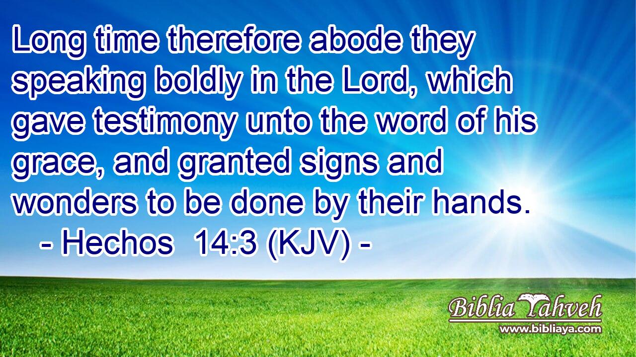 Long time therefore abode they speaking boldly in the Lord, which gave testimony unto the word of his grace, and granted signs and wonders to be done by their hands.