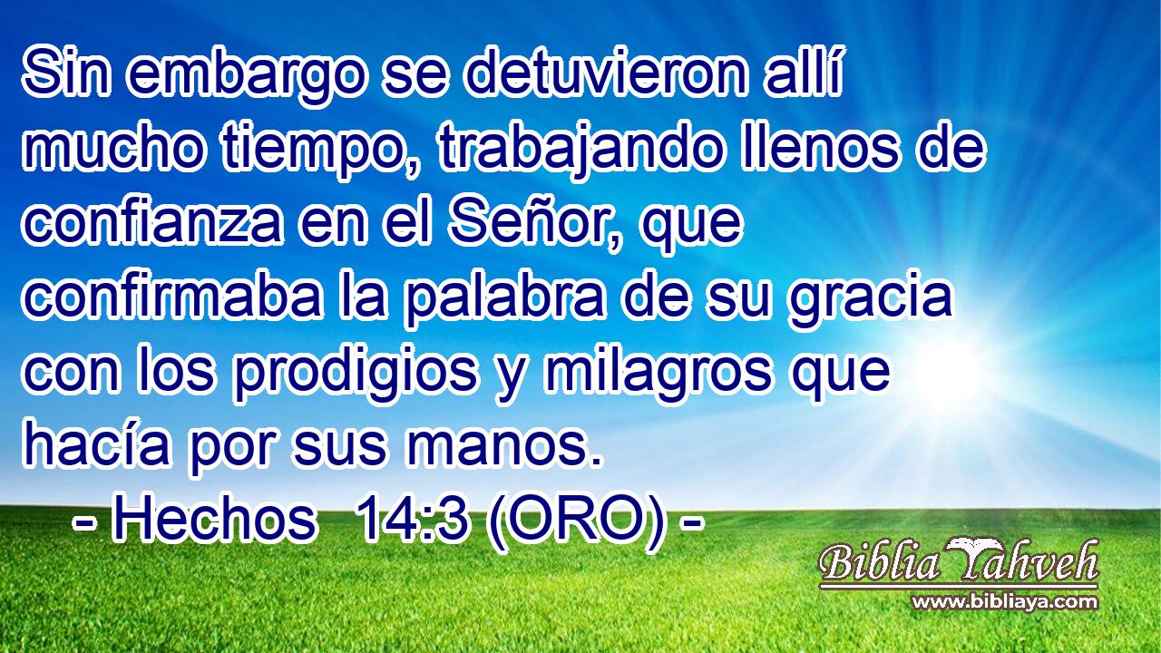  Sin embargo se detuvieron allí mucho tiempo, trabajando llenos de confianza en el Señor, que confirmaba la palabra de su gracia con los prodigios y milagros que hacía por sus manos. 