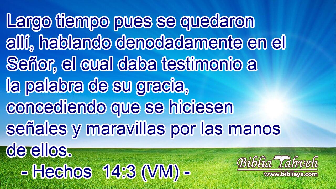  Largo tiempo pues se quedaron allí, hablando denodadamente en el Señor, el cual daba testimonio a la palabra de su gracia, concediendo que se hiciesen señales y maravillas por las manos de ellos. 