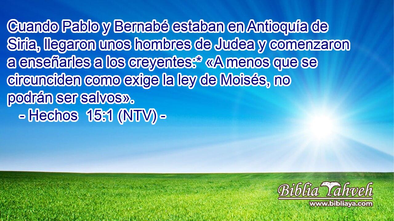 Cuando Pablo y Bernabé estaban en Antioquía de Siria, llegaron unos hombres de Judea y comenzaron a enseñarles a los creyentes:* «A menos que se circunciden como exige la ley de Moisés, no podrán ser salvos».