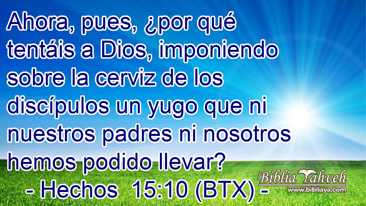 Ahora, pues, ¿por qué tentáis a Dios, imponiendo sobre la cerviz de los discípulos un yugo que ni nuestros padres ni nosotros hemos podido llevar?