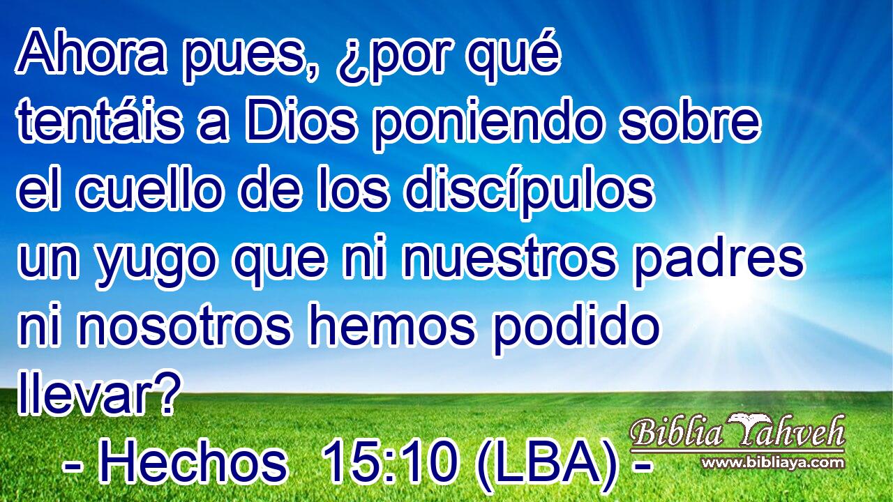 Ahora pues, ¿por qué tentáis a Dios poniendo sobre el cuello de los discípulos un yugo que ni nuestros padres ni nosotros hemos podido llevar?