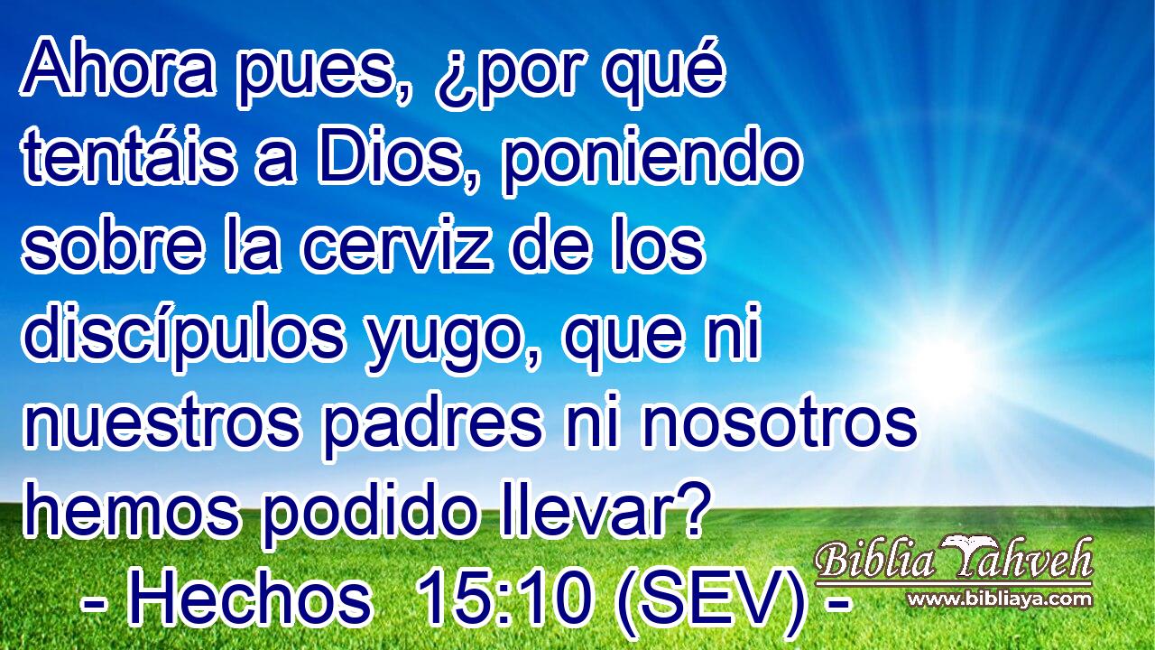 Ahora pues, ¿por qué tentáis a Dios, poniendo sobre la cerviz de los discípulos yugo, que ni nuestros padres ni nosotros hemos podido llevar?