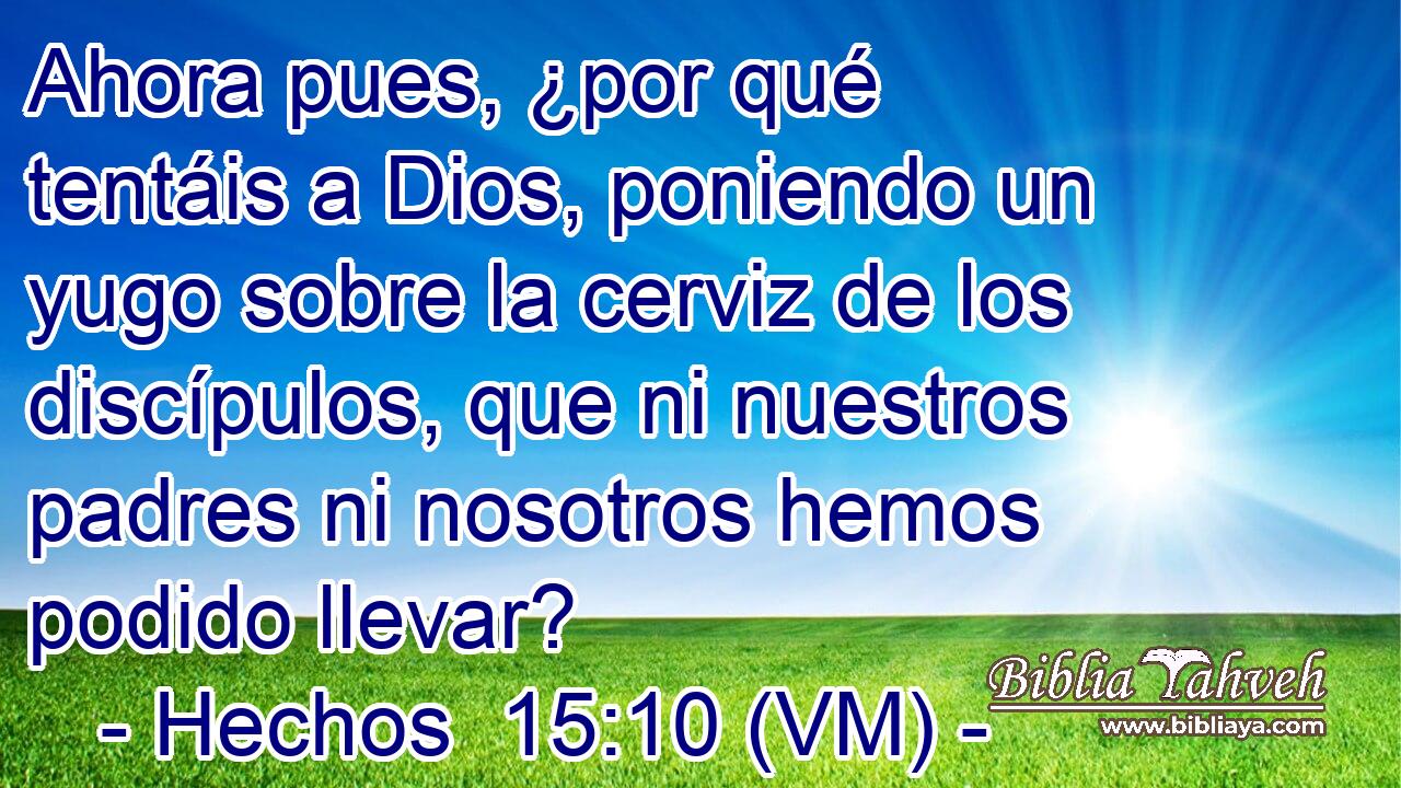  Ahora pues, ¿por qué tentáis a Dios, poniendo un yugo sobre la cerviz de los discípulos, que ni nuestros padres ni nosotros hemos podido llevar? 