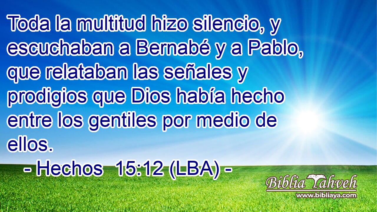 Toda la multitud hizo silencio, y escuchaban a Bernabé y a Pablo, que relataban las señales y prodigios que Dios había hecho entre los gentiles por medio de ellos.