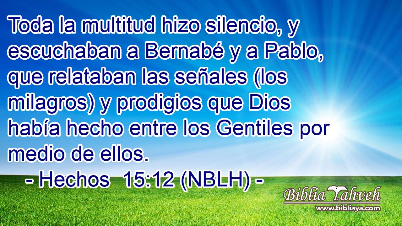  Toda la multitud hizo silencio, y escuchaban a Bernabé y a Pablo, que relataban las señales (los milagros) y prodigios que Dios había hecho entre los Gentiles por medio de ellos. 