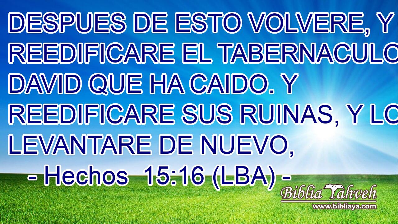 DESPUES DE ESTO VOLVERE, Y REEDIFICARE EL TABERNACULO DE DAVID QUE HA CAIDO. Y REEDIFICARE SUS RUINAS, Y LO LEVANTARE DE NUEVO,