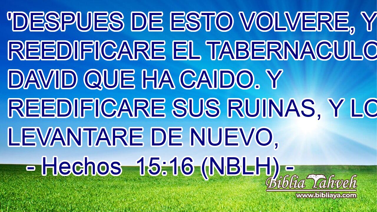  'DESPUES DE ESTO VOLVERE, Y REEDIFICARE EL TABERNACULO DE DAVID QUE HA CAIDO. Y REEDIFICARE SUS RUINAS, Y LO LEVANTARE DE NUEVO, 