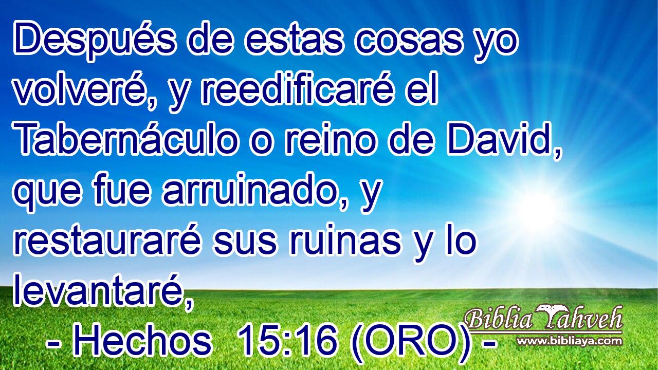  Después de estas cosas yo volveré, y reedificaré el Tabernáculo o reino de David, que fue arruinado, y restauraré sus ruinas y lo levantaré, 