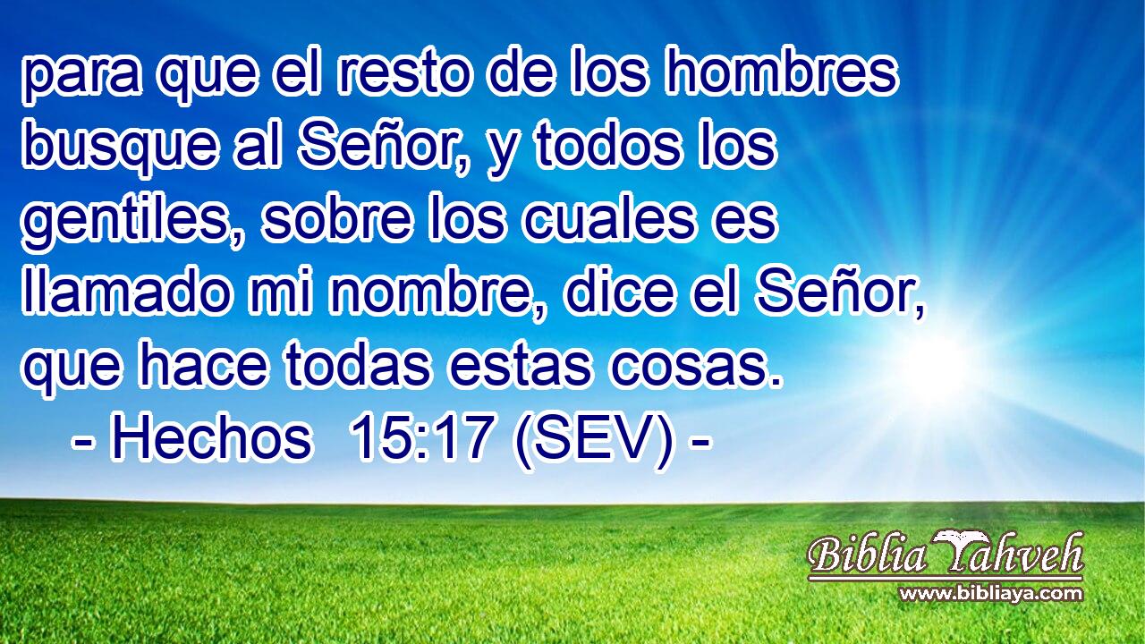 para que el resto de los hombres busque al Señor, y todos los gentiles, sobre los cuales es llamado mi nombre, dice el Señor, que hace todas estas cosas.