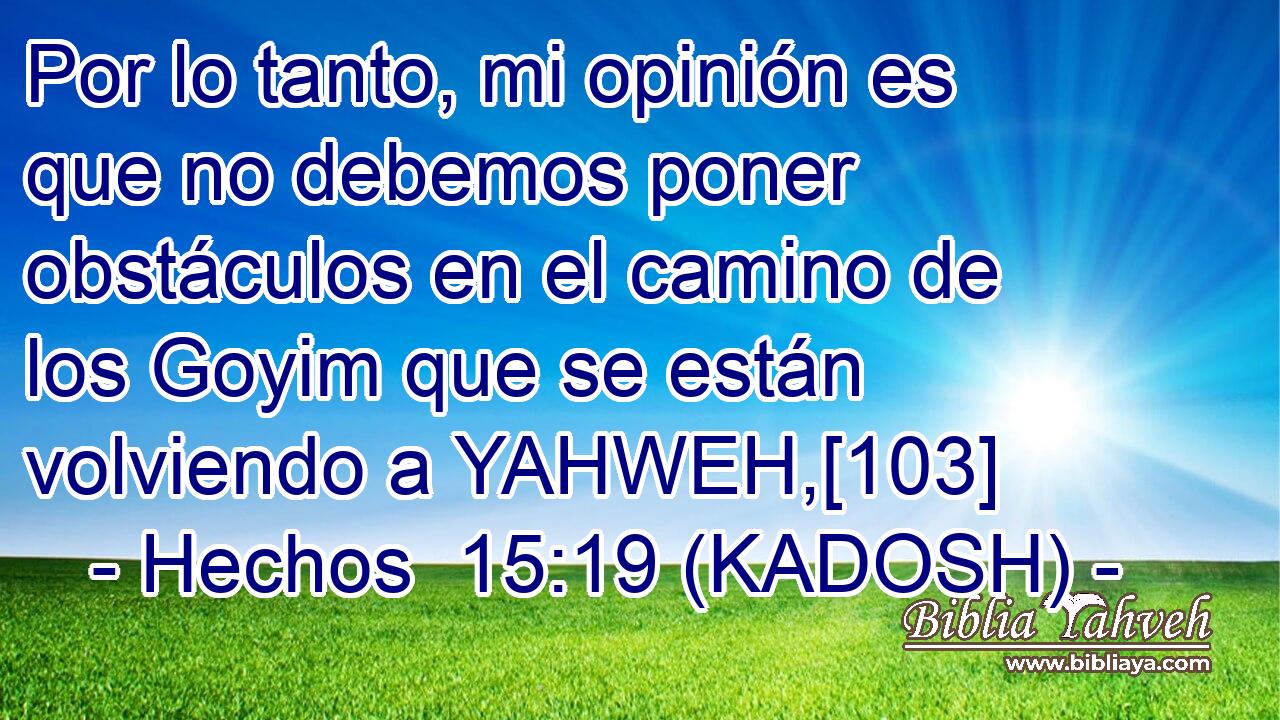  Por lo tanto, mi opinión es que no debemos poner obstáculos en el camino de los Goyim que se están volviendo a YAHWEH,[103] 