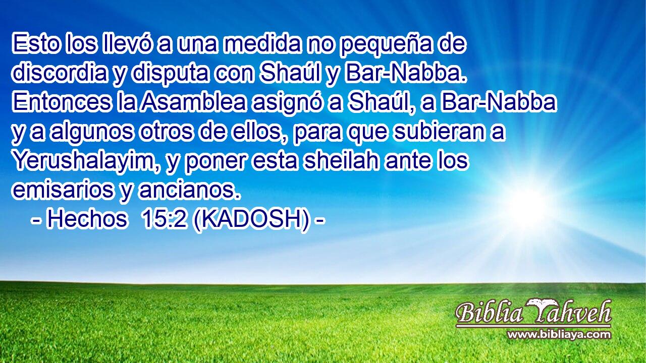  Esto los llevó a una medida no pequeña de discordia y disputa con Shaúl y Bar-Nabba. Entonces la Asamblea asignó a Shaúl, a Bar-Nabba y a algunos otros de ellos, para que subieran a Yerushalayim, y poner esta sheilah ante los emisarios y ancianos. 