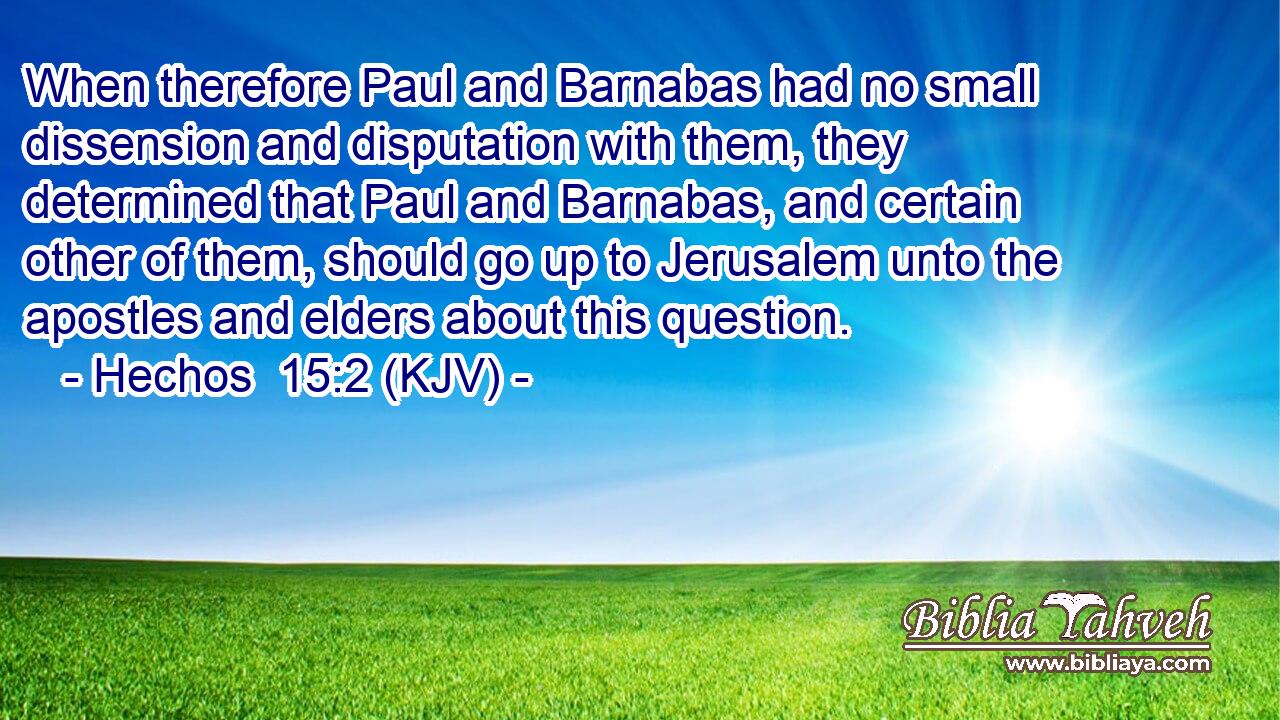 When therefore Paul and Barnabas had no small dissension and disputation with them, they determined that Paul and Barnabas, and certain other of them, should go up to Jerusalem unto the apostles and elders about this question.