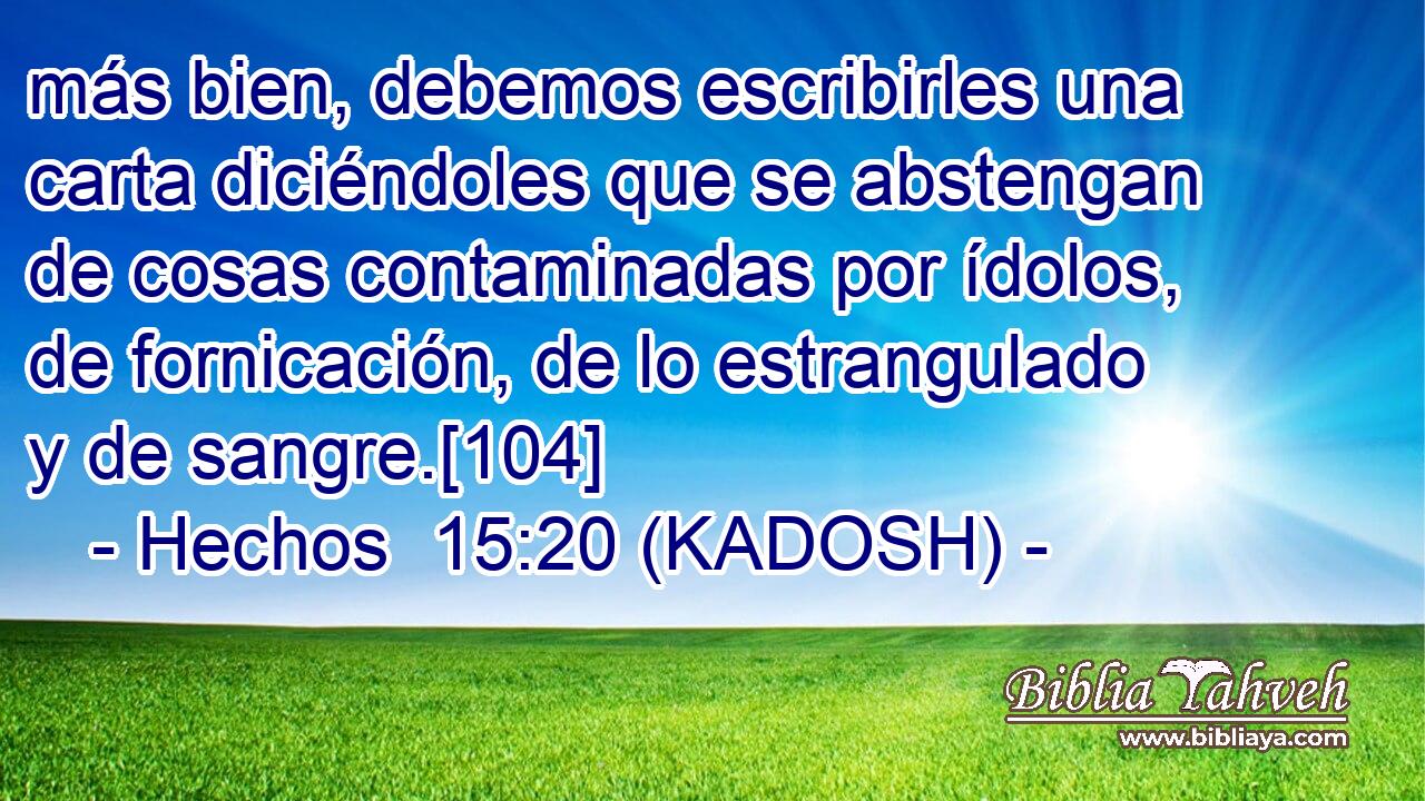  más bien, debemos escribirles una carta diciéndoles que se abstengan de cosas contaminadas por ídolos, de fornicación, de lo estrangulado y de sangre.[104] 