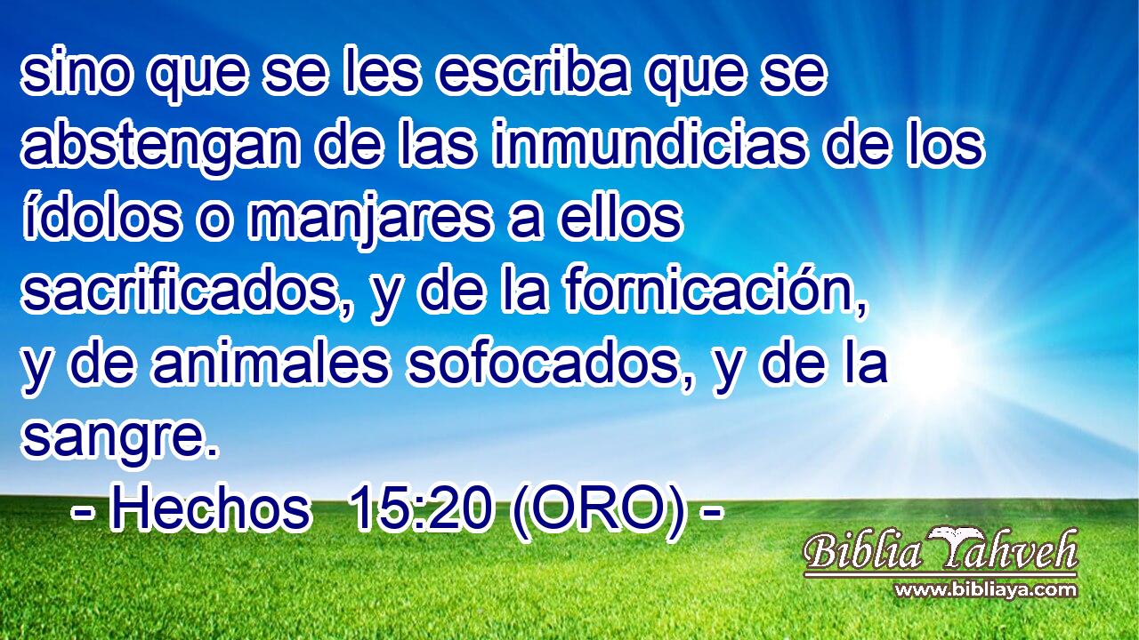  sino que se les escriba que se abstengan de las inmundicias de los ídolos o manjares a ellos sacrificados, y de la fornicación, y de animales sofocados, y de la sangre. 