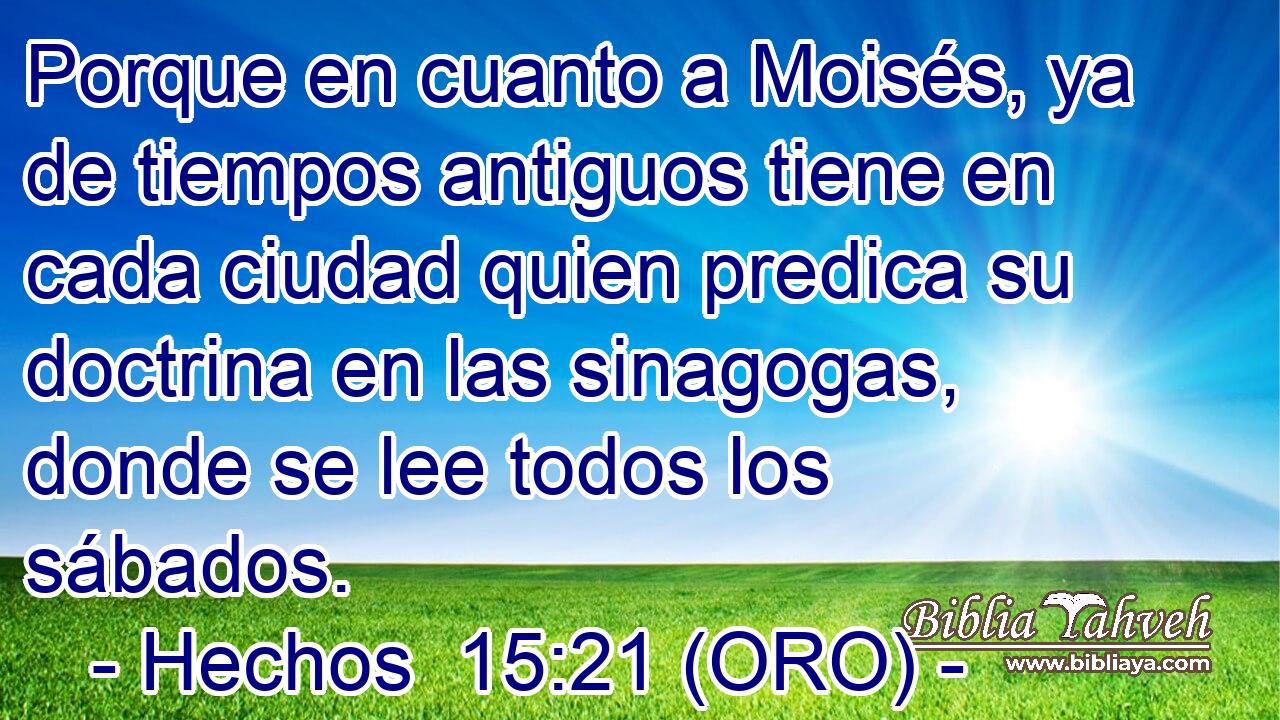  Porque en cuanto a Moisés, ya de tiempos antiguos tiene en cada ciudad quien predica su doctrina en las sinagogas, donde se lee todos los sábados. 