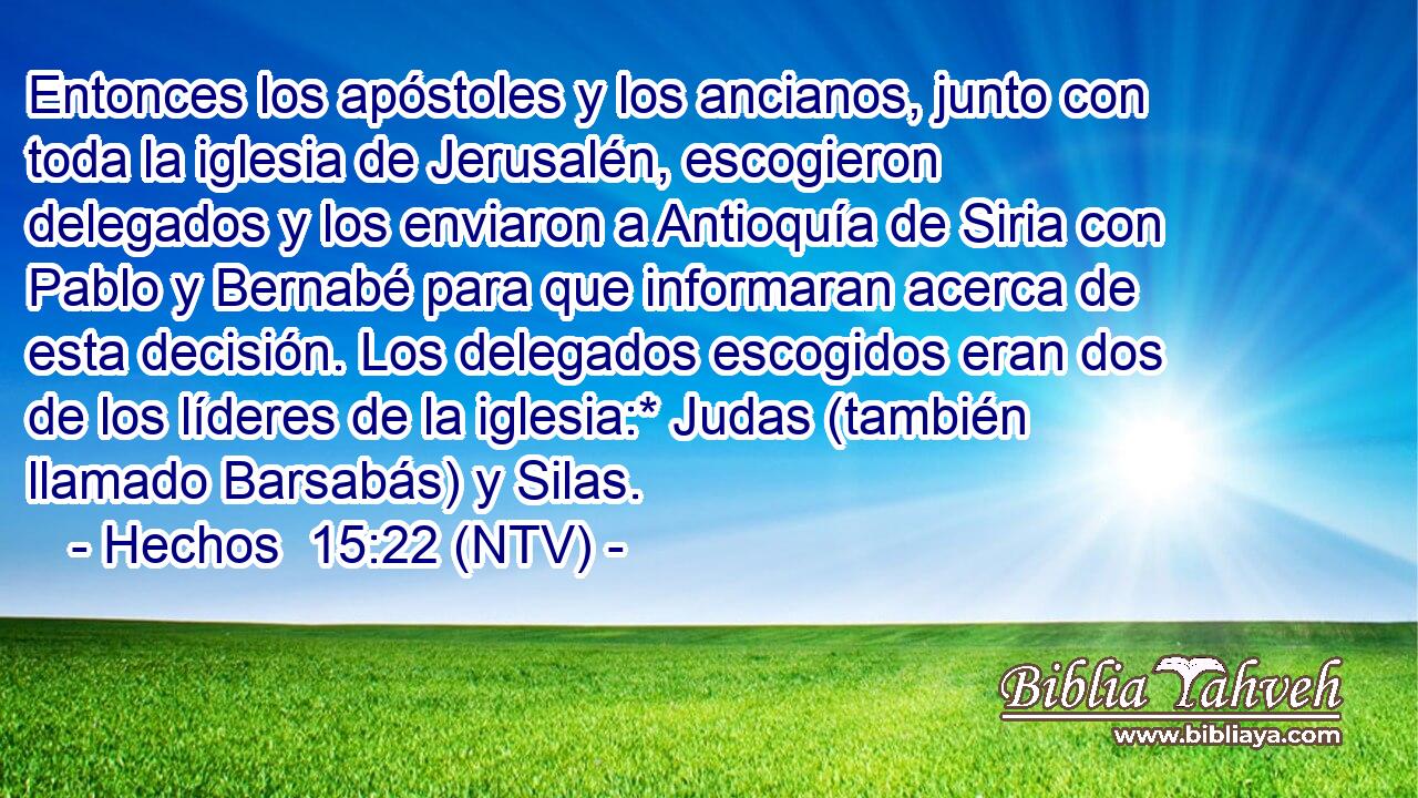 Entonces los apóstoles y los ancianos, junto con toda la iglesia de Jerusalén, escogieron delegados y los enviaron a Antioquía de Siria con Pablo y Bernabé para que informaran acerca de esta decisión. Los delegados escogidos eran dos de los líderes de la iglesia:* Judas (también llamado Barsabás) y Silas.