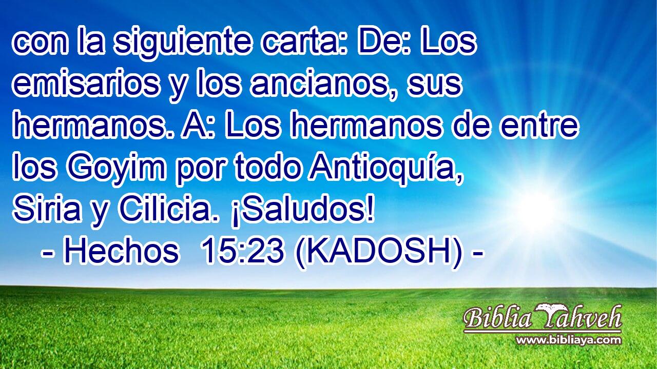  con la siguiente carta: De: Los emisarios y los ancianos, sus hermanos. A: Los hermanos de entre los Goyim por todo Antioquía, Siria y Cilicia. ¡Saludos! 