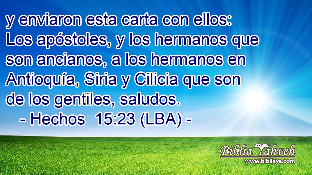 y enviaron esta carta con ellos: Los apóstoles, y los hermanos que son ancianos, a los hermanos en Antioquía, Siria y Cilicia que son de los gentiles, saludos.