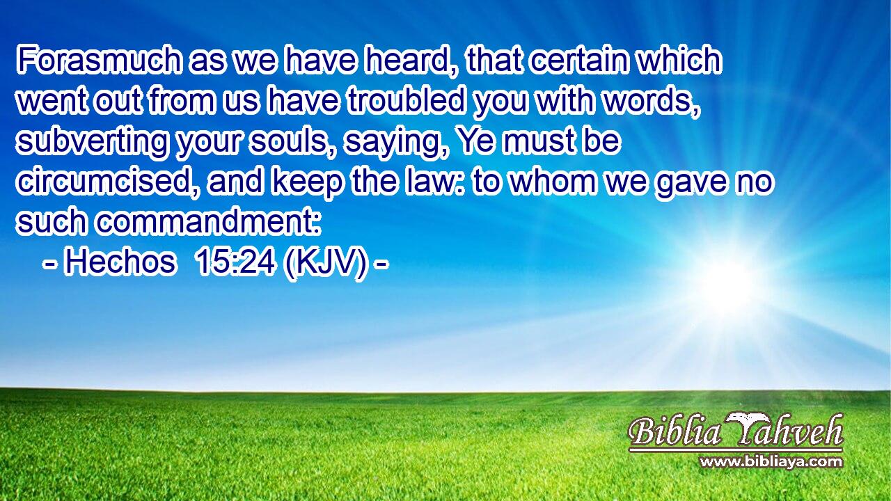 Forasmuch as we have heard, that certain which went out from us have troubled you with words, subverting your souls, saying, Ye must be circumcised, and keep the law: to whom we gave no such commandment: