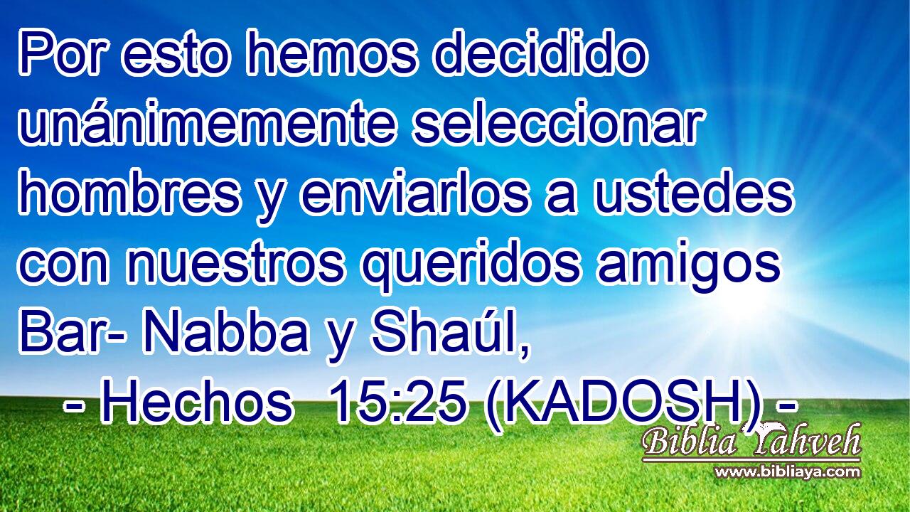  Por esto hemos decidido unánimemente seleccionar hombres y enviarlos a ustedes con nuestros queridos amigos Bar- Nabba y Shaúl, 