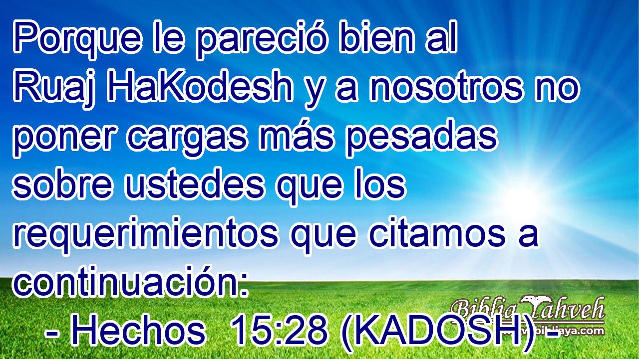  Porque le pareció bien al Ruaj HaKodesh y a nosotros no poner cargas más pesadas sobre ustedes que los requerimientos que citamos a continuación: 