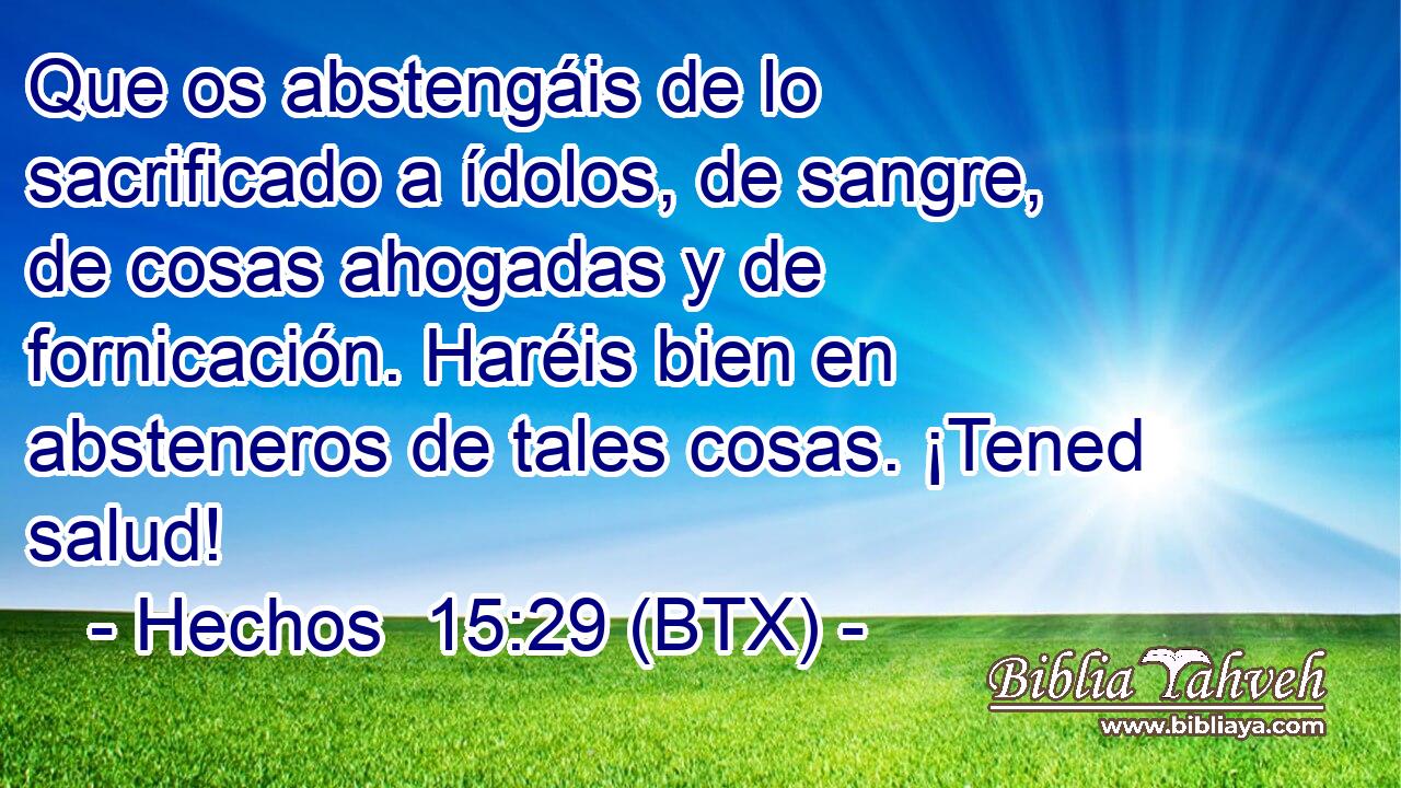 Que os abstengáis de lo sacrificado a ídolos, de sangre, de cosas ahogadas y de fornicación. Haréis bien en absteneros de tales cosas. ¡Tened salud!