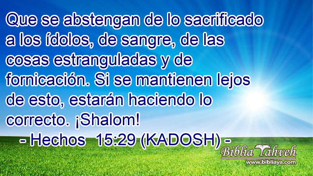  Que se abstengan de lo sacrificado a los ídolos, de sangre, de las cosas estranguladas y de fornicación. Si se mantienen lejos de esto, estarán haciendo lo correcto. ¡Shalom! 