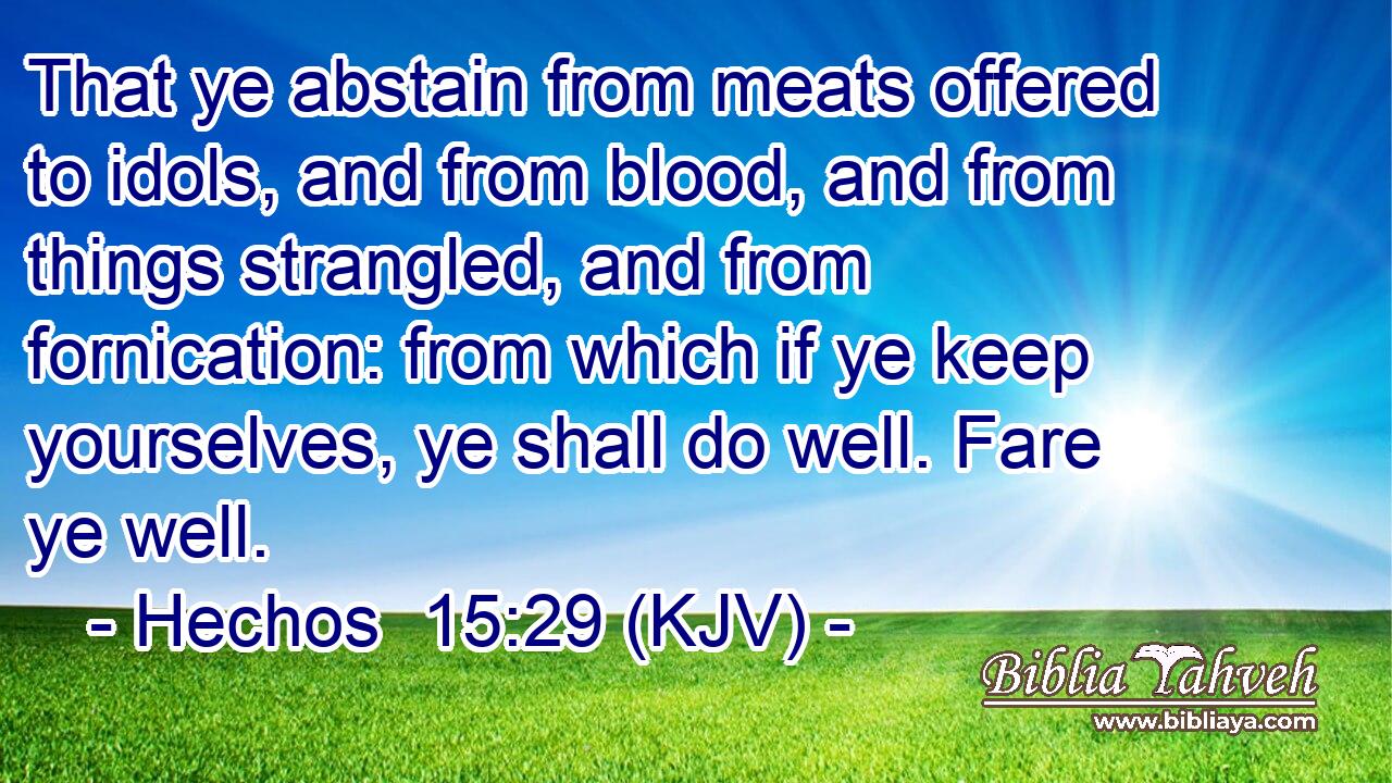 That ye abstain from meats offered to idols, and from blood, and from things strangled, and from fornication: from which if ye keep yourselves, ye shall do well. Fare ye well.